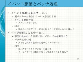 イベント駆動とバッチ処理イベント駆動によるサービス要求があった場合にサービスを実行するイベント駆動の例タクシーのサービス利点要求された時だけサービスを行うことで運用コストを減らすバッチ処理によるサービス事前に決められた計画に沿ってサービスを実行するバッチ処理の例ダイヤを決めて運行する電車やバスのサービス利点まとめて行うことでコストを減らすサービスを行う回数を少なくして運用コストを減らす17