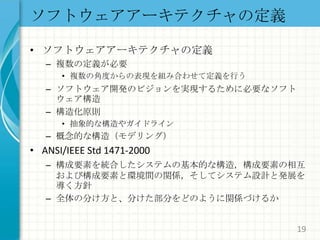 ソフトウェアアーキテクチャの定義ソフトウェアアーキテクチャの定義複数の定義が必要複数の角度からの表現を組み合わせて定義を行うソフトウェア開発のビジョンを実現するために必要なソフトウェア構造構造化原則抽象的な構造やガイドライン概念的な構造（モデリング）ANSI/IEEE Std 1471-2000構成要素を統合したシステムの基本的な構造，構成要素の相互および構成要素と環境間の関係，そしてシステム設計と発展を導く方針全体の分け方と、分けた部分をどのように関係づけるか19