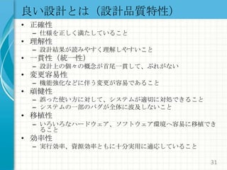 良い設計とは（設計品質特性）正確性仕様を正しく満たしていること理解性設計結果が読みやすく理解しやすいこと一貫性（統一性）設計上の個々の概念が首尾一貫して、ぶれがない変更容易性機能強化などに伴う変更が容易であること頑健性誤った使い方に対して、システムが適切に対処できることシステムの一部のバグが全体に波及しないこと移植性いろいろなハードウェア、ソフトウェア環境へ容易に移植できること効率性実行効率、資源効率ともに十分実用に適応していること31