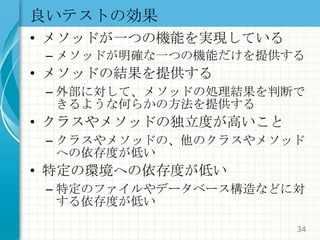 良いテストの効果メソッドが一つの機能を実現しているメソッドが明確な一つの機能だけを提供するメソッドの結果を提供する外部に対して、メソッドの処理結果を判断できるような何らかの方法を提供するクラスやメソッドの独立度が高いことクラスやメソッドの、他のクラスやメソッドへの依存度が低い特定の環境への依存度が低い特定のファイルやデータベース構造などに対する依存度が低い34