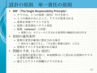 設計の原則　単一責任の原則SRP（The Single Responsibility Principle）クラスは、１つの役割（責任）だけを持つ１つの理由のみによって、クラスが変更される役割を単独でテストできる役割＝変更理由＝テスト単位凝集（cohesion）と同意凝集とは、モジュールに含まれる要素間の機能的な結び付き原則の適用条件役割の変更が確実に想定される場合理由なく適応すると、「不必要に複雑な設計」となる役割をテストする必要がある場合問題の予兆（もろい設計）ある役割の変更に伴い、本来関係ないと思われる役割のクラスに変更の影響がある独立したテストが困難なクラスがある39