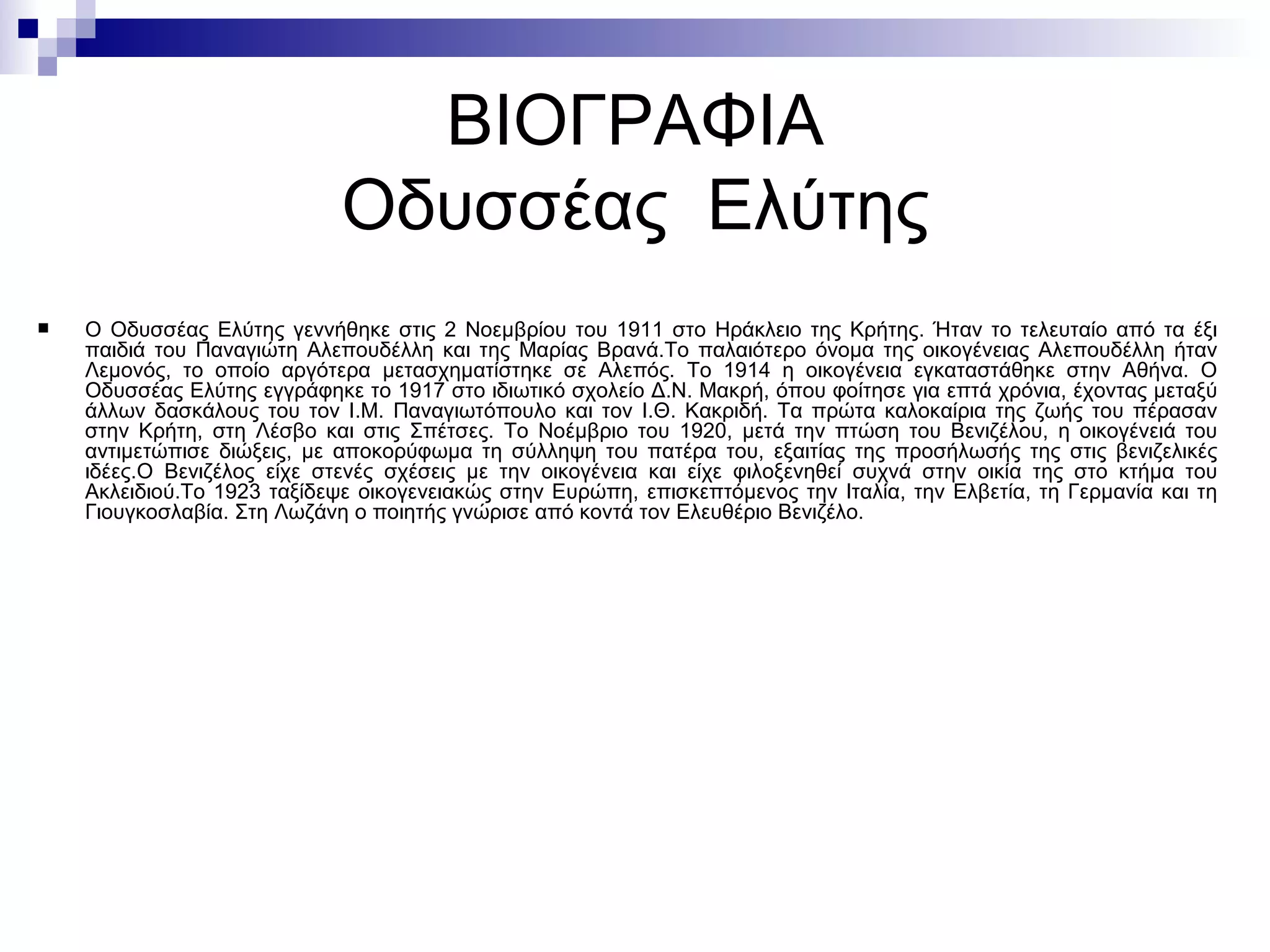 ΒΙΟΓΡΑΦΙΑ Οδυσσέας  Ελύτης Ο Οδυσσέας Ελύτης γεννήθηκε στις 2 Νοεμβρίου του 1911 στο Ηράκλειο της Κρήτης. Ήταν το τελευταίο από τα έξι παιδιά του Παναγιώτη Αλεπουδέλλη και της Μαρίας Βρανά.Το παλαιότερο όνομα της οικογένειας Αλεπουδέλλη ήταν Λεμονός, το οποίο αργότερα μετασχηματίστηκε σε Αλεπός. Το 1914 η οικογένεια εγκαταστάθηκε στην Αθήνα. O Οδυσσέας Ελύτης εγγράφηκε το 1917 στο ιδιωτικό σχολείο Δ.Ν. Μακρή, όπου φοίτησε για επτά χρόνια, έχοντας μεταξύ άλλων δασκάλους του τον Ι.Μ. Παναγιωτόπουλο και τον Ι.Θ. Κακριδή. Τα πρώτα καλοκαίρια της ζωής του πέρασαν στην Κρήτη, στη Λέσβο και στις Σπέτσες. Το Νοέμβριο του 1920, μετά την πτώση του Βενιζέλου, η οικογένειά του αντιμετώπισε διώξεις, με αποκορύφωμα τη σύλληψη του πατέρα του, εξαιτίας της προσήλωσής της στις βενιζελικές ιδέες. O  Βενιζέλος είχε στενές σχέσεις με την οικογένεια και είχε φιλοξενηθεί συχνά στην οικία της στο κτήμα του Ακλειδιού.Το 1923 ταξίδεψε οικογενειακώς στην Ευρώπη, επισκεπτόμενος την Ιταλία, την Ελβετία, τη Γερμανία και τη Γιουγκοσλαβία. Στη Λωζάνη ο ποιητής γνώρισε από κοντά τον Ελευθέριο Βενιζέλο. 