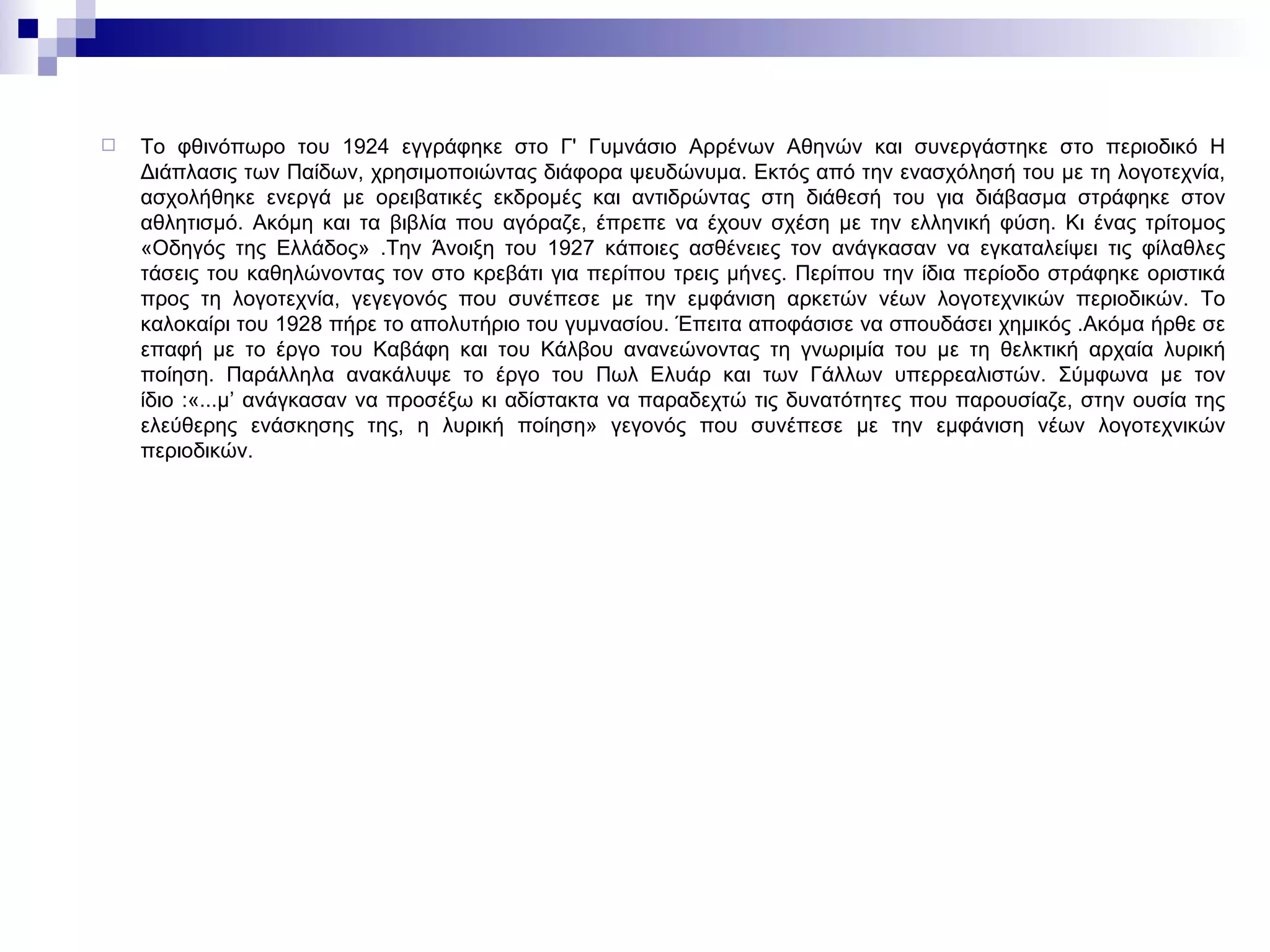 Το φθινόπωρο του 1924 εγγράφηκε στο Γ' Γυμνάσιο Αρρένων Αθηνών και συνεργάστηκε στο περιοδικό Η Διάπλασις των Παίδων, χρησιμοποιώντας διάφορα ψευδώνυμα. Εκτός από την ενασχόλησή του με τη λογοτεχνία, ασχολήθηκε ενεργά με ορειβατικές εκδρομές και αντιδρώντας στη διάθεσή του για διάβασμα στράφηκε στον αθλητισμό. Ακόμη και τα βιβλία που αγόραζε, έπρεπε να έχουν σχέση με την ελληνική φύση. Κι ένας τρίτομος «Οδηγός της Ελλάδος» .Την Άνοιξη του 1927 κάποιες ασθένειες τον ανάγκασαν να εγκαταλείψει τις φίλαθλες τάσεις του καθηλώνοντας τον στο κρεβάτι για περίπου τρεις μήνες. Περίπου την ίδια περίοδο στράφηκε οριστικά προς τη λογοτεχνία, γεγεγονός που συνέπεσε με την εμφάνιση αρκετών νέων λογοτεχνικών περιοδικών. Το καλοκαίρι του 1928 πήρε το απολυτήριο του γυμνασίου. Έπειτα αποφάσισε να σπουδάσει χημικός .Ακόμα ήρθε σε επαφή με το έργο του Καβάφη και του Κάλβου ανανεώνοντας τη γνωριμία του με τη θελκτική αρχαία λυρική ποίηση. Παράλληλα ανακάλυψε το έργο του Πωλ Ελυάρ και των Γάλλων υπερρεαλιστών. Σύμφωνα με τον ίδιο :«...μ’ ανάγκασαν να προσέξω κι αδίστακτα να παραδεχτώ τις δυνατότητες που παρουσίαζε, στην ουσία της ελεύθερης ενάσκησης της, η λυρική ποίηση» γεγονός που συνέπεσε με την εμφάνιση νέων λογοτεχνικών περιοδικών. 