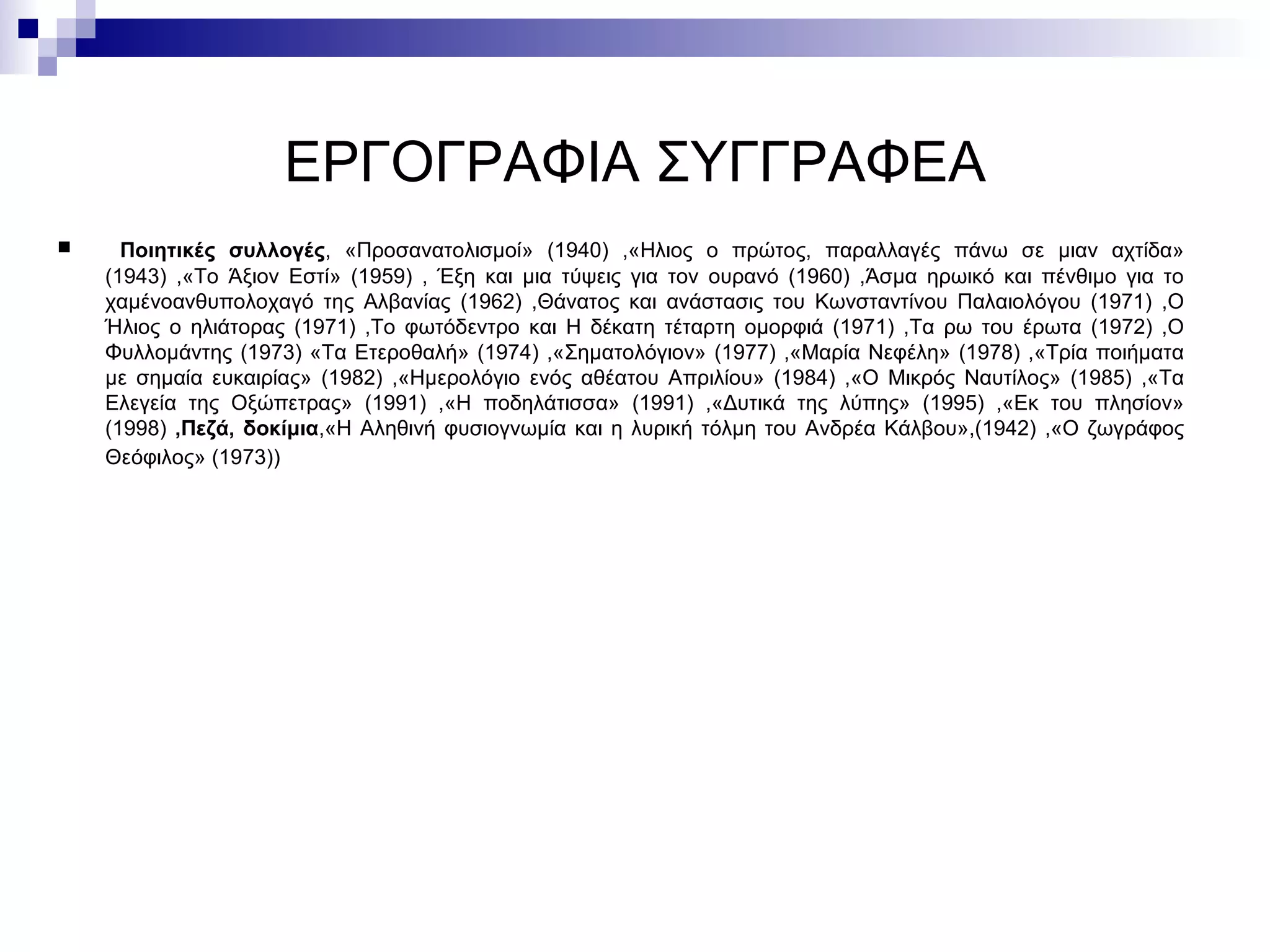 ΕΡΓΟΓΡΑΦΙΑ ΣΥΓΓΡΑΦΕΑ Ποιητικές συλλογές , «Προσανατολισμοί» (1940) ,«Ηλιος ο πρώτος, παραλλαγές πάνω σε μιαν αχτίδα» (1943) ,«Το Άξιον Εστί» (1959) , Έξη και μια τύψεις για τον ουρανό (1960) ,Άσμα ηρωικό και πένθιμο για το χαμένοανθυπολοχαγό της Αλβανίας (1962) ,Θάνατος και ανάστασις του Κωνσταντίνου Παλαιολόγου (1971) ,Ο Ήλιος ο ηλιάτορας (1971) ,Το φωτόδεντρο και Η δέκατη τέταρτη ομορφιά (1971) ,Τα ρω του έρωτα (1972) ,Ο Φυλλομάντης (1973) «Τα Ετεροθαλή» (1974) ,«Σηματολόγιον» (1977) ,«Μαρία Νεφέλη» (1978) ,«Τρία ποιήματα με σημαία ευκαιρίας» (1982) ,«Ημερολόγιο ενός αθέατου Απριλίου» (1984) ,«Ο Μικρός Ναυτίλος» (1985) ,«Τα Ελεγεία της Οξώπετρας» (1991) ,«Η ποδηλάτισσα» (1991) ,«Δυτικά της λύπης» (1995) ,«Εκ του πλησίον» (1998)  ,Πεζά, δοκίμια ,«Η Αληθινή φυσιογνωμία και η λυρική τόλμη του Ανδρέα Κάλβου»,(1942) ,«Ο ζωγράφος Θεόφιλος» (1973))   