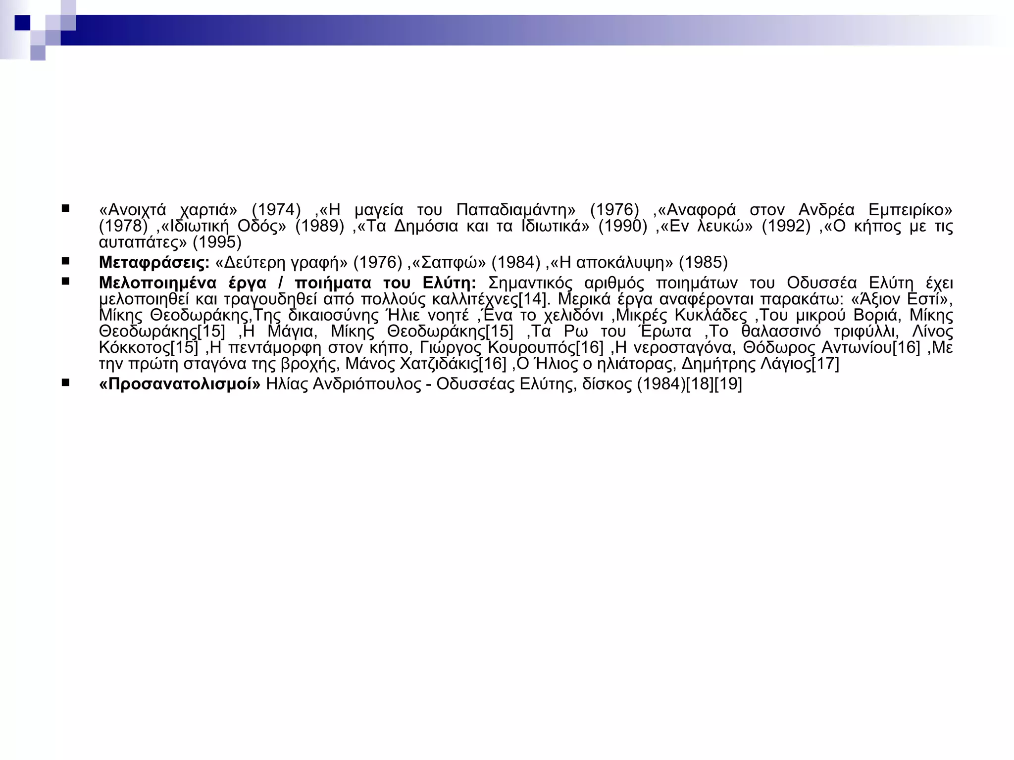 «Ανοιχτά χαρτιά» (1974) ,«Η μαγεία του Παπαδιαμάντη» (1976) ,«Αναφορά στον Ανδρέα Εμπειρίκο» (1978) ,«Ιδιωτική Οδός» (1989) ,«Τα Δημόσια και τα Ιδιωτικά» (1990) ,«Εν λευκώ» (1992) ,«Ο κήπος με τις αυταπάτες» (1995)  Μεταφράσεις :  «Δεύτερη γραφή» (1976) ,«Σαπφώ» (1984) ,«Η αποκάλυψη» (1985)  Μελοποιημένα έργα / ποιήματα του Ελύτη :  Σημαντικός αριθμός ποιημάτων του Οδυσσέα Ελύτη έχει μελοποιηθεί και τραγουδηθεί από πολλούς καλλιτέχνες[14]. Μερικά έργα αναφέρονται παρακάτω:   «Άξιον Εστί», Μίκης Θεοδωράκης,Της δικαιοσύνης Ήλιε νοητέ ,Ένα το χελιδόνι ,Μικρές Κυκλάδες ,Του μικρού Βοριά, Μίκης Θεοδωράκης[15] ,Η Μάγια, Μίκης Θεοδωράκης[15] ,Τα Ρω του Έρωτα ,Το θαλασσινό τριφύλλι, Λίνος Κόκκοτος[15] ,Η πεντάμορφη στον κήπο, Γιώργος Κουρουπός[16] ,Η νεροσταγόνα, Θόδωρος Αντωνίου[16] ,Με την πρώτη σταγόνα της βροχής, Μάνος Χατζιδάκις[16] ,Ο Ήλιος ο ηλιάτορας, Δημήτρης Λάγιος[17]  «Προσανατολισμοί»  Ηλίας Ανδριόπουλος - Οδυσσέας Ελύτης, δίσκος (1984)[18][19]  