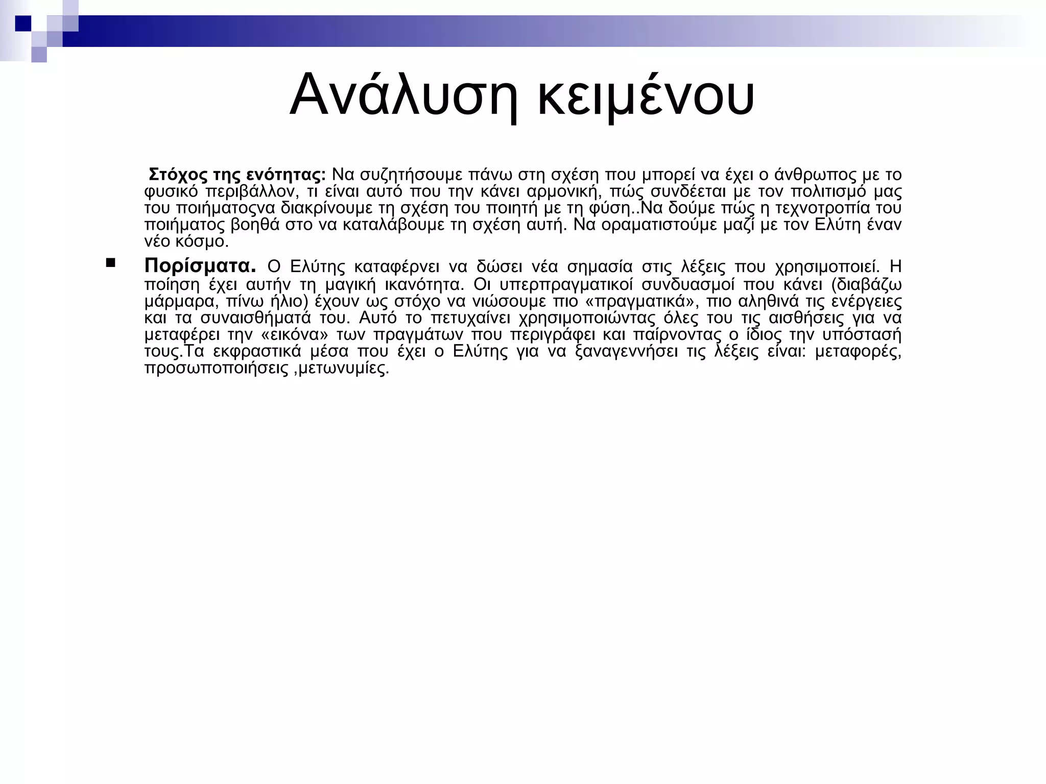 Ανάλυση κειμένου Στόχος της ενότητας :   Να συζητήσουμε πάνω στη σχέση που μπορεί να έχει ο άνθρωπος με το φυσικό περιβάλλον ,  τι είναι αυτό που την κάνει αρμονική, πώς συνδέεται με τον πολιτισμό μας   του ποιήματοςνα διακρίνουμε τη σχέση του ποιητή με τη φύση ..N α δούμε πώς η τεχνοτροπία του ποιήματος βοηθά στο να καταλάβουμε τη σχέση αυτή . N α οραματιστούμε μαζί με τον Ελύτη έναν νέο κόσμο .   Πορίσματα .  Ο Ελύτης καταφέρνει να δώσει νέα σημασία στις λέξεις που χρησιμοποιεί. Η ποίηση έχει αυτήν τη μαγική ικανότητα. Οι υπερπραγματικοί συνδυασμοί που κάνει (διαβάζω μάρμαρα, πίνω ήλιο) έχουν ως στόχο να νιώσουμε πιο «πραγματικά», πιο αληθινά τις ενέργειες και τα συναισθήματά του. Αυτό το πετυχαίνει χρησιμοποιώντας όλες του τις αισθήσεις για να μεταφέρει την «εικόνα» των πραγμάτων που περιγράφει και παίρνοντας ο ίδιος την υπόστασή τους. T α εκφραστικά μέσα που έχει ο Ελύτης για να ξαναγεννήσει τις λέξεις είναι :  μεταφορές ,  προσωποποιήσεις  , μετωνυμίες . 