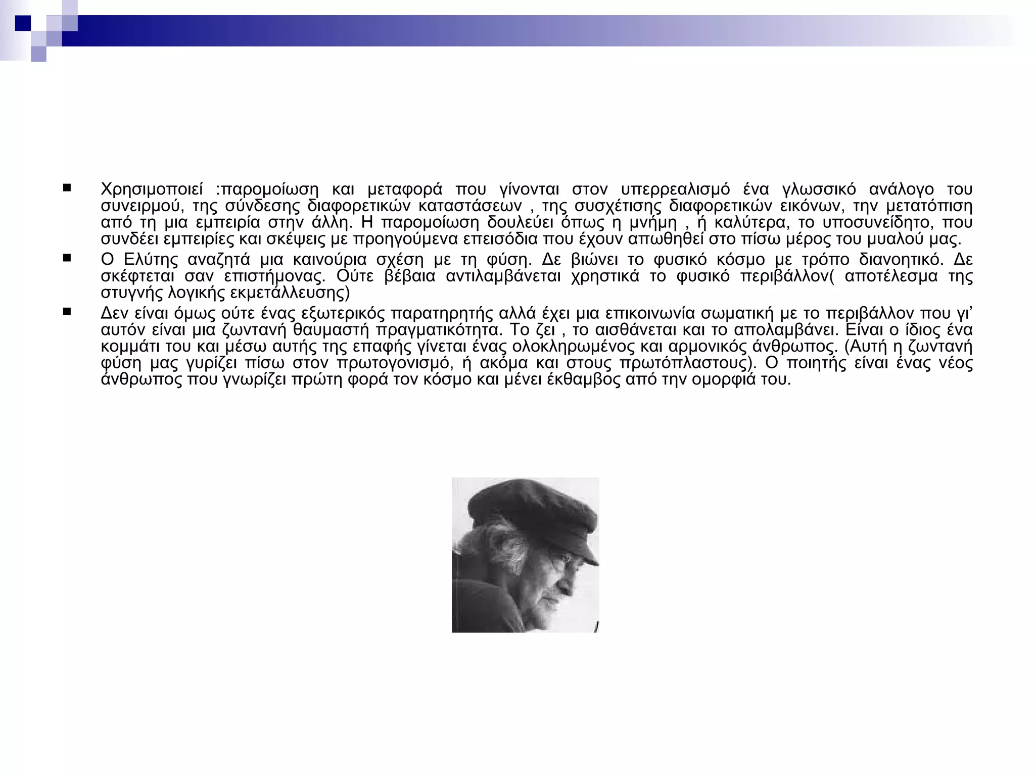 Χρησιμοποιεί  : παρομοίωση και μεταφορά που γίνονται στον υπερρεαλισμό ένα γλωσσικό ανάλογο του συνειρμού, της σύνδεσης διαφορετικών καταστάσεων , της συσχέτισης διαφορετικών εικόνων, την μετατόπιση από τη μια εμπειρία στην άλλη. Η παρομοίωση δουλεύει όπως η μνήμη , ή καλύτερα, το υποσυνείδητο, που συνδέει εμπειρίες και σκέψεις με προηγούμενα επεισόδια που έχουν απωθηθεί στο πίσω μέρος του μυαλού μας. Ο Ελύτης αναζητά μια καινούρια σχέση με τη φύση. Δε βιώνει το φυσικό κόσμο με τρόπο διανοητικό. Δε σκέφτεται σαν επιστήμονας. Ούτε βέβαια αντιλαμβάνεται χρηστικά το φυσικό περιβάλλον( αποτέλεσμα της στυγνής λογικής εκμετάλλευσης)  Δεν είναι όμως ούτε ένας εξωτερικός παρατηρητής αλλά έχει μια επικοινωνία σωματική με το περιβάλλον που γι’ αυτόν είναι μια ζωντανή θαυμαστή πραγματικότητα. Το ζει , το αισθάνεται και το απολαμβάνει. Είναι ο ίδιος ένα κομμάτι του και μέσω αυτής της επαφής γίνεται ένας ολοκληρωμένος και αρμονικός άνθρωπος. (Αυτή η ζωντανή φύση μας γυρίζει πίσω στον πρωτογονισμό, ή ακόμα και στους πρωτόπλαστους). Ο ποιητής είναι ένας νέος άνθρωπος που γνωρίζει πρώτη φορά τον κόσμο και μένει έκθαμβος από την ομορφιά του. 