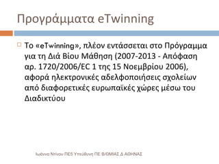 Προγράμματα eTwinning  Το « eTwinning », πλέον εντάσσεται στο Πρόγραμμα για τη Διά Βίου Μάθηση (2007-2013 - Απόφαση αρ. 1720/2006/EC 1 της 15 Νοεμβρίου 2006), αφορά ηλεκτρονικές αδελφοποιήσεις σχολείων από διαφορετικές ευρωπαϊκές χώρες μέσω του Διαδικτύου Ιωάννα Ντίνου ΠΕ5 Υπεύθυνη ΠΕ Β/ΘΜΙΑΣ Δ ΑΘΗΝΑΣ 