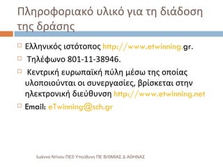 Πληροφοριακό υλικό για τη διάδοση της δράσης Ελληνικός ιστότοπος  http :// www . etwinning . gr . Τηλέφωνο 801-11-38946. Κεντρική ευρωπαϊκή πύλη μέσω της οποίας υλοποιούνται οι συνεργασίες, βρίσκεται στην ηλεκτρονική διεύθυνση  http :// www . etwinning . net Email:  [email_address] Ιωάννα Ντίνου ΠΕ5 Υπεύθυνη ΠΕ Β/ΘΜΙΑΣ Δ ΑΘΗΝΑΣ 