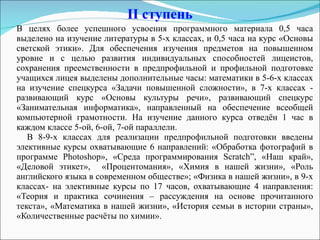 II  ступень В целях более успешного усвоения программного материала 0,5 часа выделено на изучение литературы в 5-х классах, и 0,5 часа на курс «Основы светской этики». Для обеспечения изучения предметов на повышенном уровне и с целью развития индивидуальных способностей лицеистов, сохранения преемственности в предпрофильной и профильной подготовке учащихся лицея выделены дополнительные часы: математики в 5-6-х классах на изучение спецкурса «Задачи повышенной сложности», в 7-х классах - развивающий курс «Основы культуры речи», развивающий спецкурс «Занимательная информатика», направленный на обеспечение всеобщей компьютерной грамотности. На изучение данного курса отведён 1 час в каждом классе 5-ой, 6-ой, 7-ой параллели. В 8-9-х классах для реализации предпрофильной подготовки введены элективные курсы охватывающие 6 направлений: «Обработка фотографий в программе Photoshop», «Среда программирования  Scratch ”, «Наш край», «Деловой этикет»,  «Процентомания», «Химия в нашей жизни», «Роль английского языка в современном обществе»; «Физика в нашей жизни», в 9-х классах- на элективные курсы по 17 часов, охватывающие 4 направления: «Теория и практика сочинения – рассуждения на основе прочитанного текста», «Математика в нашей жизни», «История семьи в истории страны», «Количественные расчёты по химии». 