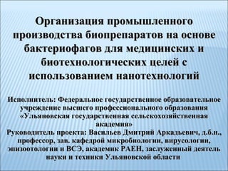 Организация промышленного производства биопрепаратов на основе бактериофагов для медицинских и биотехнологических целей с использованием нанотехнологий Исполнитель: Федеральное государственное образовательное учреждение высшего профессионального образования «Ульяновская государственная сельскохозяйственная академия» Руководитель проекта: Васильев Дмитрий Аркадьевич, д.б.н., профессор, зав. кафедрой микробиологии, вирусологии, эпизоотологии и ВСЭ, академик РАЕН, заслуженный деятель науки и техники Ульяновской области   