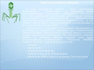 Краткое описание проекта В ходе реализации проекта  будут предложены биопрепараты – бактериофаги для различных видов микроорганизмов с заданными, потребителем, свойствами. Для этого необходимо комплексное использование методов используемых в нанобиотехнологии - бактериологии, вирусологии, молекулярной биологии, биотехнологии, так как активно действующим началом является не сам бактериофаг, а его нуклеиновая кислота (ДНК). Мобильность в изыскании необходимого бактериофага с заданными для потребителя свойствами, будет отличительной чертой в создании производства по данному проекту в отличие от всех аналогичных производств. Эта мобильность позволит решить тот комплекс проблем, который стоит перед потенциальными потребителями.  Результаты НИОКРа позволят получить серии биопрепаратов для: - лечения, - диагностики, - мониторинга инфекции, - санации помещений, оборудования, - проведения НИР в области медицины, биотехнологии. 
