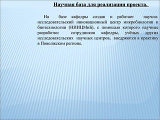 Научная база для реализации проекта.  На  базе кафедры создан и работает  научно-исследовательский инновационный центр микробиологии и биотехнологии (НИИЦМиБ), с помощью которого научные разработки  сотрудников кафедры, учёных других исследовательских  научных центров,  внедряются в практику в Поволжском регионе.  