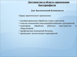 Для Экологической безопасности   Сферы практического применения :  антибактериальная обработка семян и растений,  очистка помещений пищеперерабатывающих предприятий,  санитарная обработка рабочего пространства и оборудования,  профилактика помещений больниц,  проведение экологических мероприятий   Достоинства и область применения бактериофагов 
