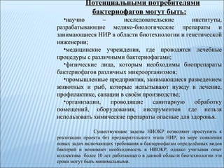 Потенциальными потребителями бактериофагов могут быть: научно – исследовательские институты, разрабатывающие медико-биологические препараты и занимающиеся НИР в области биотехнологии и генетической инженерии; медицинские учреждения, где проводятся лечебные процедуры с различными бактериофагами; физические лица, которым необходимы биопрепараты бактериофагов различных микроорганизмов; промышленные предприятия, занимающиеся разведением животных и рыб, которые испытывают нужду в лечение, профилактике, санации в своём производстве; организации, проводящие санитарную обработку помещений, оборудования, инструментов где нельзя использовать химические препараты опасные для здоровья. Существующие заделы НИОКР позволяют проступить к реализации проекта без предварительного этапа НИР, по мере появления новых задач включающих требования в бактериофагам определённых видов бактерий и возникнет необходимость в НИОКР, однако учитывая опыт коллектива  более 10 лет работающего в данной области биотехнологии эти сроки могут быть минимальными.  