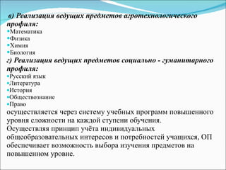 в) Реализация ведущих предметов агротехнологического профиля: Математика Физика Химия Биология г) Реализация ведущих предметов социально - гуманитарного профиля: Русский язык Литература История  Обществознание  Право  осуществляется через систему учебных программ повышенного уровня сложности на каждой ступени обучения. Осуществляя принцип учёта индивидуальных общеобразовательных интересов и потребностей учащихся, ОП обеспечивает возможность выбора изучения предметов на повышенном уровне. 
