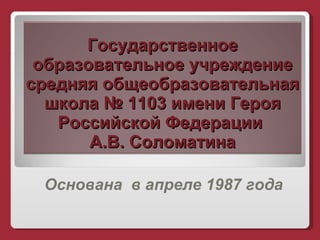 Государственное образовательное учреждение средняя общеобразовательная школа № 1103 имени Героя Российской Федерации  А.В. Соломатина Основана  в апреле 1987 года 