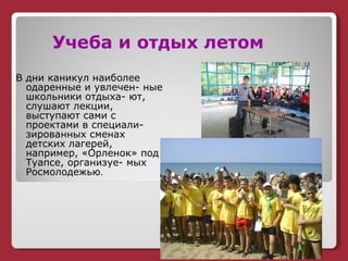 Учеба и отдых летом В дни каникул наиболее  одаренные и увлечен- ные школьники отдыха- ют, слушают лекции, выступают сами с проектами в специали- зированных сменах детских лагерей, например, «Орленок» под Туапсе, организуе- мых Росмолодежью . 