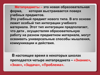 Метапредметы –  это новая образовательная форма,  которая выстраивается поверх  учебных предметов.  Это учебный предмет нового типа. В его основе лежит особый тип интеграции учебного материала. Этот тип интеграции предполагает, что дети , осуществляя образовательную работу на разном предметном материале, могут осваивать универсальные способы мышления, коммуникации и действия.  В   настоящее время в некоторых школах преподается четыре метапредмета –  «Знание», «Знак», «Задача», «Проблема».  