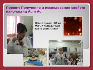 Проект: Получение и исследование свойств наночастиц  Au  и  Ag Доцент Ершова Н.И. из МИРЭА проводит заня- тия со школьниками 