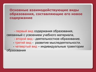 Основные взаимодействующие виды образования, составляющие его новое содержание - первый вид  содержания образования, связанный с усвоением учебного материала, - второй вид  - деятельностное образование.  -  третий вид  -  развитие мыследеятельности. -  четвертый вид  – индивидуальные траектории образования 