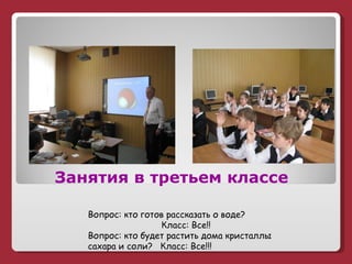   Занятия в третьем классе Вопрос: кто готов рассказать о воде? Класс: Все!! Вопрос: кто будет растить дома кристаллы сахара и соли?  Класс: Все!!! 
