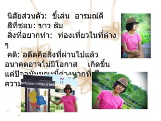 นิสัยส่วนตัว :   ขี้เล่น  อารมณ์ดี สีที่ชอบ :   ขาว ส้ม สิ่งที่อยากทำ :   ท่องเที่ยวในที่ต่าง   ๆ คติ :   อดีตคือสิ่งที่ผ่านไปแล้ว อนาคตอาจไม่มีโอกาส  เกิดขึ้น  แต่ปัจจุบันขณะนี้ต่างหากที่เป็นความจริง 