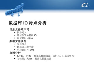 数据库 IO 特点分析 日志文件顺序写 同步写入 连续位置的随机 IO  响应延时 <5ms 数据文件读写 异步写入 随机读与顺序读 响应延时 <10ms 瓶颈分析 IOPS ：小 IO ，数据文件随机读，随机写，日志文件写 吞吐量：大 IO ，数据文件连续读 