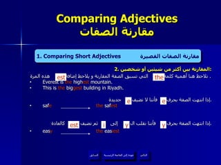 2.  المقارنة بين أكثر من شيئين أو شخصين : نلاحظ هنا أهمية كلمة  التي تسبق الصفة المقارنة و يلاحظ إضافة  هذه المرة .  Everest is  the  high est  mountain.  This is  the  big gest  building in Riyadh. إذا انتهت الصفة بحرف  فأننا لا نضيف  جديدة . saf e   the  saf est إذا انتهت الصفة بحرف  فأننا نقلب ال  إلى  ثم نضيف  كالعادة . eas y   the  eas iest Comparing Adjectives مقارنة الصفات 4. Present Continuous Tense  المضارع المستمر   the est عودة إلى القائمة الرئيسية عودة إلى القائمة الرئيسية التالي السابق 1. Comparing Short Adjectives  مقارنة الصفات القصيرة e e est y y i 