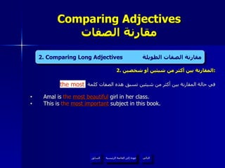 2.  المقارنة بين أكثر من شيئين أو شخصين : في حالة المقارنة بين أكثر من شيئين تسبق هذه الصفات كلمة Amal is  the   most beautiful  girl in her class. This is  the   most important   subject in this book . Comparing Adjectives مقارنة الصفات عودة إلى القائمة الرئيسية التالي السابق 2. Comparing Long Adjectives  مقارنة الصفات الطويلة the most عودة إلى القائمة الرئيسية 