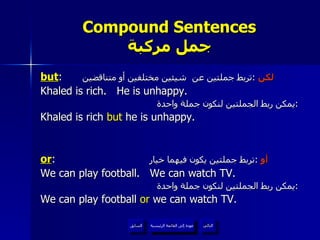Compound Sentences جمل مركبة but :  لكن   : تربط جملتين عن  شيئين مختلفين أو متناقضين Khaled is rich.  He is unhappy. يمكن ربط الجملتين لنكون جملة واحدة : Khaled is rich  but  he is unhappy. or :  أو   : تربط جملتين يكون فيهما خيار We can play football.  We can watch TV. يمكن ربط الجملتين لنكون جملة واحدة  : We can play football  or  we can watch TV. عودة إلى القائمة الرئيسية عودة إلى القائمة الرئيسية التالي السابق 