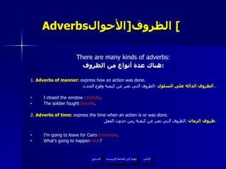 Adverbs الظروف  [ الأحوال ]   There are many kinds of adverbs: هناك عدة أنواع من الظروف : 1 .  Adverbs of manner:  express how an action was done. الظروف الدالة على السلوك   : الظروف التي تعبر عن كيفية وقوع الحدث .  I closed the window  carefully . The soldier fought  bravely . 2.  Adverbs of time :  express the time when an action is or was done. ظروف الزمان   : الظروف التي تعبر عن كيفية زمن حدوث الفعل . I’m going to leave for Cairo  tomorrow . What’s going to happen  next ? عودة إلى القائمة الرئيسية عودة إلى القائمة الرئيسية التالي السابق 