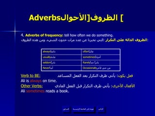Adverbs الظروف  [ الأحوال ]   4.  Adverbs of frequency :  tell how often we do something. الظروف الدالة على التكرار   : التي تخبرنا عن عدد مرات حدوث الشيء .  ومن هذه الظروف :   Verb to BE:   فعل يكون :  يأتي ظرف التكرار بعد الفعل المساعد  Ali is  always  on time. Other Verbs:   الأفعال الأخرى :  يأتي ظرف التكرار قبل الفعل العادي  Ali  sometimes  reads a book. عودة إلى القائمة الرئيسية عودة إلى القائمة الرئيسية التالي السابق Rarely نادراً جداً  seldom نادراً  sometimes أحياناً  usually عادة  Occasionally من حي لآخر  Never أبداً  often غالباً  always دائماً  