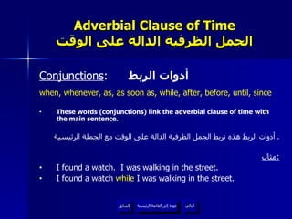 Adverbial Clause of Time الجمل الظرفية الدالة على الوقت Conjunctions :  أدوات الربط when, whenever, as, as soon as, while, after, before, until, since These words (conjunctions) link the adverbial clause of time with the main sentence. أدوات الربط هذه تربط الجمل الظرفية الدالة على الوقت مع الجملة الرئيسية .  مثال : I found a watch.  I was walking in the street. I found a watch  while  I was walking in the street. عودة إلى القائمة الرئيسية عودة إلى القائمة الرئيسية التالي السابق 