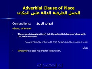 Adverbial Clause of Place الجمل الظرفية الدالة على المكان Conjunctions :  أدوات الربط where, wherever These words (conjunctions) link the adverbial clause of place with the main sentence. أدوات الربط هذه تربط الجمل الظرفية الدالة على المكان مع الجملة الرئيسية . مثال : Wherever  he goes his brother follows him. عودة إلى القائمة الرئيسية عودة إلى القائمة الرئيسية التالي السابق 