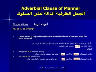 Adverbial Clause of Manner الجمل الظرفية الدالة على السلوك Conjunctions :  أدوات الربط As, as if, as through These words (conjunctions) link the adverbial clause of manner with the main sentence. أدوات الربط هذه تربط الجمل الظرفية الدالة على السلوك مع الجملة الرئيسية .  دائماً يأتي بعد  ماضي غير حقيقي . مثال : He speaks  as if  he were a king. لاحظ استخدام  بدلاً من  لأنها غير حقيقية و مجرد خيال . It looks  as if  it would rain. لاحظ استخدام  بدلاً من  وهو ماضي غير حقيقي و أنها مجرد توقع . as if will would was were عودة إلى القائمة الرئيسية عودة إلى القائمة الرئيسية التالي السابق 