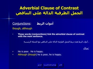 Adverbial Clause of Contrast الجمل الظرفية الدالة على التناقض Conjunctions :  أدوات الربط though, although These words (conjunctions) link the adverbial clause of contrast with the main sentence. أدوات الربط هذه تربط الجمل الظرفية الدالة على التناقض مع الجملة الرئيسية .  مثال : He is poor.  He is happy. Although  ( though ) he is poor, he is happy. عودة إلى القائمة الرئيسية عودة إلى القائمة الرئيسية التالي السابق 