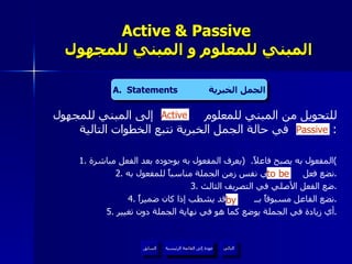 Active & Passive   المبني للمعلوم و المبني للمجهول للتحويل من المبني للمعلوم  إلى المبني للمجهول  في حالة الجمل الخبرية نتبع الخطوات التالية :  1.  المفعول به يصبح فاعلاً .  ( يعرف المفعول به بوجوده بعد الفعل مباشرة ) 2.  نضع فعل  في نفس زمن الجملة مناسباً للمفعول به . 3.  ضع الفعل الأصلي في التصريف الثالث . 4.  نضع الفاعل مسبوقاً بــ  وقد يشطب إذا كان ضميراً . 5.  أي زيادة في الجملة يوضع كما هو في نهاية الجملة دون تغيير . by Active to be Passive A.  Statements  الجمل الخبرية عودة إلى القائمة الرئيسية عودة إلى القائمة الرئيسية التالي السابق 