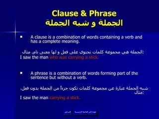 Clause & Phrase الجملة و شبه الجملة A clause is a combination of words containing a verb and has a complete meaning. الجملة هي مجموعة كلمات تحتوي على فعل و لها معنى تام .  مثال :   I saw the man  who was carrying a stick. A phrase is a combination of words forming part of the sentence but without a verb.  شبه الجملة عبارة عن مجموعة كلمات تكون جزءاً من الجملة بدون فعل .  مثال :   I saw the man  carrying a stick. عودة إلى القائمة الرئيسية السابق عودة إلى القائمة الرئيسية 