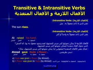 Transitive & Intransitive Verbs   الأفعال اللازمة و الأفعال المتعدية : Intransitive Verbs  ( الأفعال اللازمة ) هي التي لا تأخذ مفعولاً به .  مثل : The sun  rises . : Intransitive Verbs  ( الأفعال اللازمة ) هي التي تأخذ مفعولاً به واحداً أو أكثر . Ali  raised   his hand. * الأفعال اللازمة لا يمكن تحويلها إلى مبني للمجهول لعدم وجود مفعول به بها، أما الجمل التي تحوي أفعال متعدية فيمكن تحويلها إلى مبني للمجهول . * هناك بعض الأفعال المتعدية لمفعولين لذا يمكن تحويلها إلى مبني للمجهول .  مثال :  Ahmed  gave   Huda   a flower   .  تبنى بطريقتين : a)  Huda   was   given   a flower  (by Ahmed). b)  A flower   was given  to  Huda  (by Ahmed)   لاحظ وضع  للمفعول به العاقل  حين تأخيره  . عودة إلى القائمة الرئيسية الفاعل مفعول   به الفعل مفعول   به to Huda عودة إلى القائمة الرئيسية الفاعل المفعول   به الفعل 