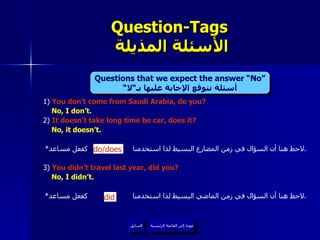 1)  You don’t come from Saudi Arabia, do you? No, I don’t. 2)  It doesn’t take long time be car, does it? No, it doesn’t. * لاحظ هنا أن السؤال في زمن المضارع البسيط لذا استخدمنا  كفعل مساعد . 3 )  You didn’t travel last year, did you? No, I didn’t. * لاحظ هنا أن السؤال في زمن الماضي البسيط لذا استخدمنا  كفعل مساعد . Question-Tags   الأسئلة المذيلة عودة إلى القائمة الرئيسية السابق did do/does Questions that we expect the answer “No” أسئلة نتوقع الإجابة عليها بـ“لا“ عودة إلى القائمة الرئيسية 