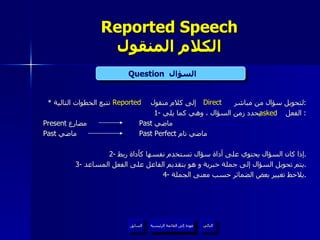 Reported Speech الكلام المنقول *  لتحويل سؤال من مباشر  إلى كلام منقول  نتبع الخطوات التالية : 1-  الفعل  يحدد زمن السؤال ، وهي كما يلي :  Present  مضارع  Past  ماضي Past  ماضي Past Perfect  ماضي تام 2-  إذا كان السؤال يحتوي على أداة سؤال تستخدم نفسها كأداة ربط . 3-  يتم تحويل السؤال إلى جملة خبرية و هو بتقديم الفاعل على الفعل المساعد . 4-  يلاحظ تغيير بعض الضمائر حسب معنى الجملة . Question   السؤال  Direct Reported asked عودة إلى القائمة الرئيسية عودة إلى القائمة الرئيسية التالي السابق 