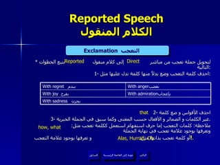 Reported Speech الكلام المنقول *  لتحويل جملة تعجب من مباشر  إلى كلام منقول  نتبع الخطوات التالية : 1-  احذف كلمة التعجب وضع بدلاً منها كلمة تدل عليها مثل : 2-  احذف الأقواس و ضع كلمة 3-  غير الكلمات و الضمائر و الأفعال حسب المعنى وكما سبق في الجملة الخبرية . ملاحظة :  كلمات التعجب إما حرف استفهام استعمل ككلمة تعجب مثل :  وتعرفها بوجود علامة تعجب في نهاية الجملة أو كلمة تعجب بذاتها مثل :  و تعرفها بوجود علامة التعجب  ! .  Exclamation   التعجب  Direct Reported Alas, Hurrah, Oh that how, what عودة إلى القائمة الرئيسية عودة إلى القائمة الرئيسية التالي السابق With sadness   بحزن  With admiration بإعجاب  With joy   بفرح  With anger بغضب  With regret  بندم  