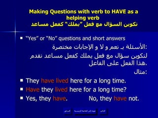 Making Questions with verb to HAVE as a helping verb    تكوين السؤال مع فعل ”يملك“ كفعل مساعد “ Yes” or “No” questions and short answers الأسئلة بـ نعم و لا و الإجابات مختصرة : لتكوين سؤال مع فعل يملك كفعل مساعد نقدم هذا الفعل على الفاعل . مثال : They  have lived  here for a long time. Have  they  lived  here for a long time? Yes, they  have .  No, they  have  not. عودة إلى القائمة الرئيسية عودة إلى القائمة الرئيسية التالي السابق 