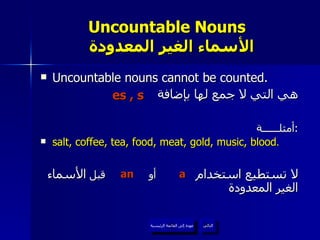 Uncountable Nouns    الأسماء الغير المعدودة Uncountable nouns cannot be counted. هي التي لا جمع لها بإضافة أمثلــــــة : salt, coffee, tea, food, meat, gold, music, blood . لا تستطيع استخدام   أو  قبل  الأسماء الغير المعدودة  es , s a an   عودة إلى القائمة الرئيسية التالي عودة إلى القائمة الرئيسية 