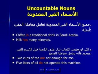 Uncountable Nouns    الأسماء الغير المعدودة جميع الأسماء الغير المعدودة تعامل معاملة المفرد . أمثلة : Coffee  is  a traditional drink in Saudi Arabia. Milk  has  many minerals.  و لكن لو وضعت كلمات تدل على الكمية قبل الاسم الغير معدود فأنه يعامل معاملة الجمع . Two cups of tea  are  not enough for me. Five liters of oil  do  not operate this machine. عودة إلى القائمة الرئيسية السابق عودة إلى القائمة الرئيسية 