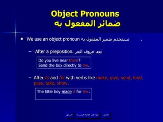 Object Pronouns    ضمائر المفعول به We use an object pronoun  نستخدم ضمير المفعول به  . After a preposition.  بعد حروف الجر After  to  and  for  with verbs like  make, give, send, lend, pass, take, show .  Do you live near  them ? Send the box directly to  me . The little boy  made   it  for  her . عودة إلى القائمة الرئيسية عودة إلى القائمة الرئيسية التالي السابق 