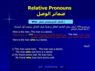 Relative Pronouns    ضمائر الوصل تستخدم  لتحل محل الفاعل العاقل و طبعاً نعرف الفاعل بوجوده أول الجملة .  لاحظ المثال التالي :  Here is the man. The man is a doctor. نحذف كلمة  من الجملة الثانية و نضع بدلاً منها  ثم نضع الجملة الثانية بعد الكلمة التي حذفنا مثلها في الجملة الأولى فتصبح : Here is the man  who  is a doctor. أمثلة : 1) The man came here.  The man was a doctor. The man  who  was here is a doctor 2) My friend swims well. He lives here. My friend  who  lives here swims well. who Who   الذي، التي  [ للفاعل العاقل ]   The man who عودة إلى القائمة الرئيسية عودة إلى القائمة الرئيسية التالي السابق 