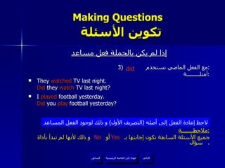 Making Questions    تكوين الأسئلة إذا لم يكن بالجملة فعل مساعد 3)  مع الفعل الماضي نستخدم  : أمثلـــــــــة : They  watched  TV last night. Did  they  watch  TV last night? I  played  football yesterday. Did  you  play  football yesterday? ملاحظــــــــة : جميع الأسئلة السابقة تكون إجابتها بـ  أو  و ذلك لأنها  لم  تبدأ بأداة سؤال .  لاحظ إعادة الفعل إلى أصله  ( التصريف الأول )  و ذلك لوجود الفعل المساعد Yes No did عودة إلى القائمة الرئيسية عودة إلى القائمة الرئيسية التالي السابق 
