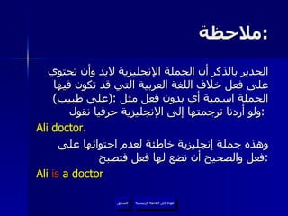ملاحظة  : الجدير بالذكر أن الجملة الإنجليزية لابد وأن تحتوي على فعل خلاف اللغة العربية التي قد تكون فيها الجملة اسمية أي بدون فعل مثل  :( علي طبيب )  ولو أردنا ترجمتها إلى الإنجليزية حرفيا نقول  :   Ali doctor. وهذه جملة إنجليزية خاطئة لعدم احتوائها على فعل والصحيح أن نضع لها فعل فتصبح  : Ali  is  a doctor عودة إلى القائمة الرئيسية عودة إلى القائمة الرئيسية السابق 